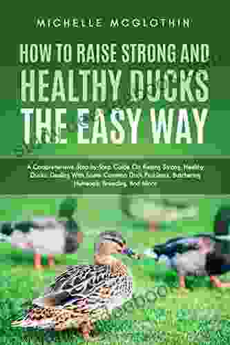 How To Raise Strong And Healthy Ducks The Easy Way: A Comprehensive Step By Step Guide On Raising Strong Healthy Ducks Dealing With Some Common Duck Butchering Humanely Breeding And More