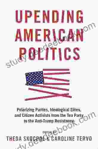 Upending American Politics: Polarizing Parties Ideological Elites And Citizen Activists From The Tea Party To The Anti Trump Resistance